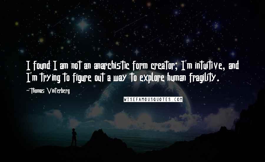 Thomas Vinterberg Quotes: I found I am not an anarchistic form creator; I'm intuitive, and I'm trying to figure out a way to explore human fragility.