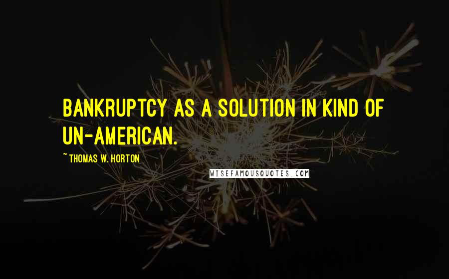 Thomas W. Horton Quotes: Bankruptcy as a solution in kind of un-American.