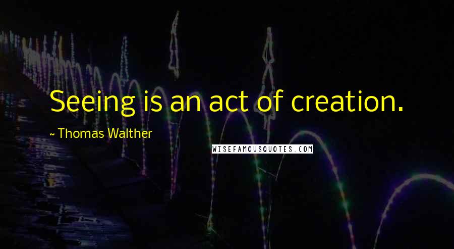 Thomas Walther Quotes: Seeing is an act of creation.