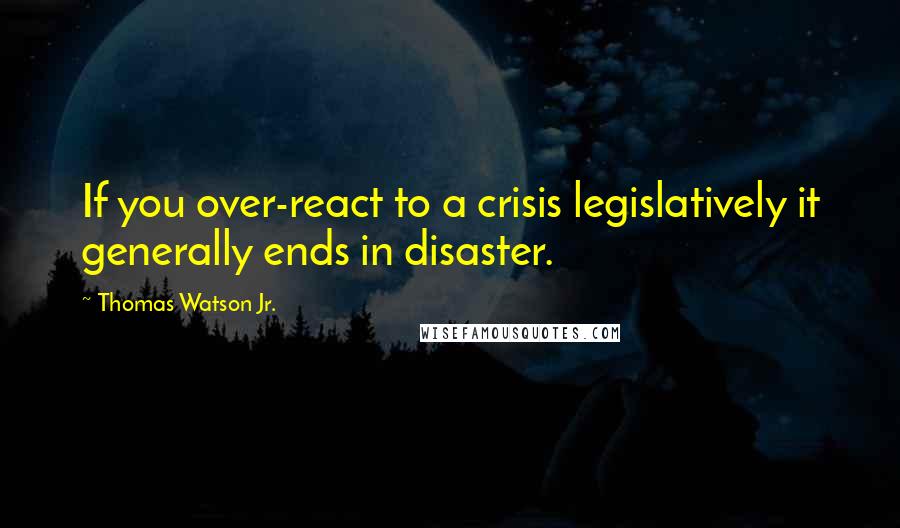 Thomas Watson Jr. Quotes: If you over-react to a crisis legislatively it generally ends in disaster.