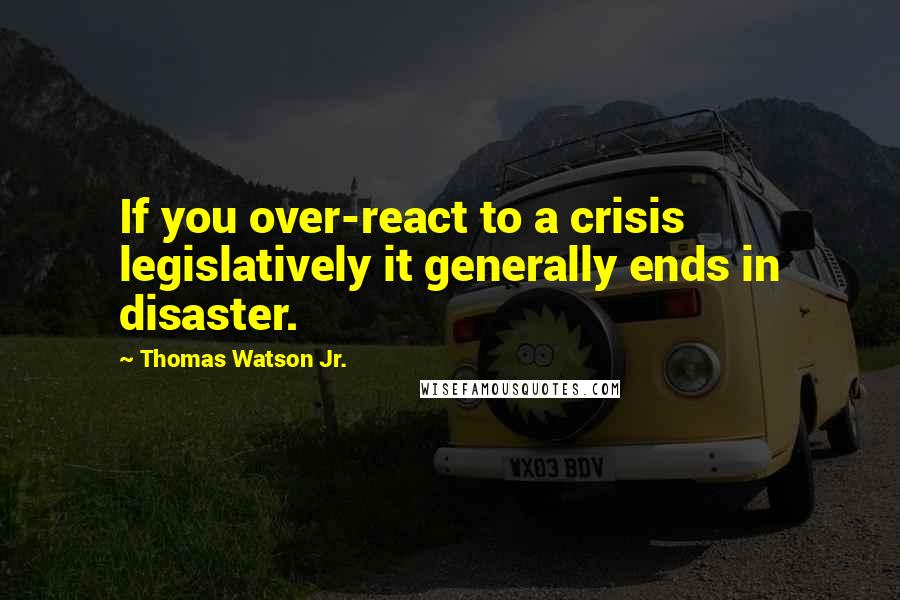 Thomas Watson Jr. Quotes: If you over-react to a crisis legislatively it generally ends in disaster.