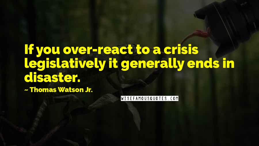 Thomas Watson Jr. Quotes: If you over-react to a crisis legislatively it generally ends in disaster.