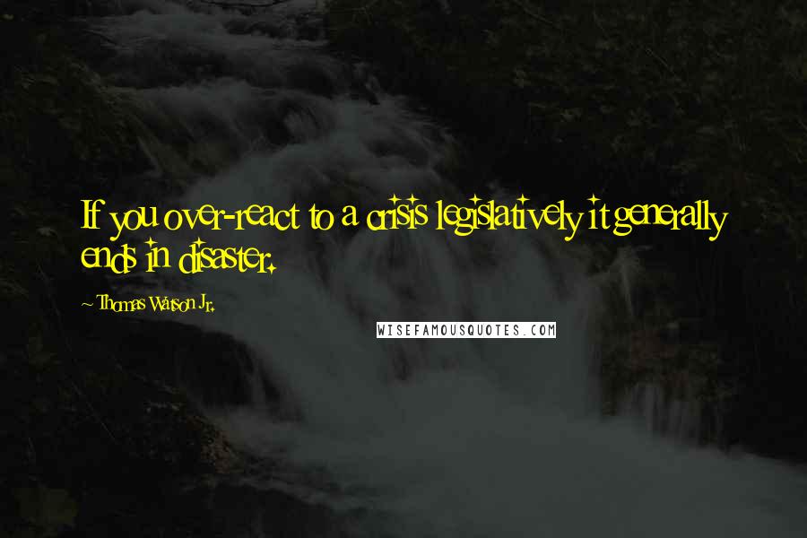 Thomas Watson Jr. Quotes: If you over-react to a crisis legislatively it generally ends in disaster.