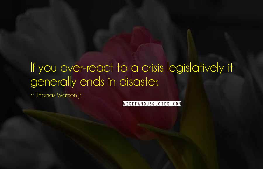 Thomas Watson Jr. Quotes: If you over-react to a crisis legislatively it generally ends in disaster.