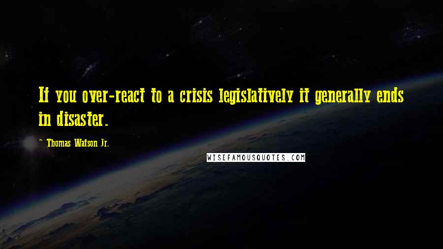 Thomas Watson Jr. Quotes: If you over-react to a crisis legislatively it generally ends in disaster.