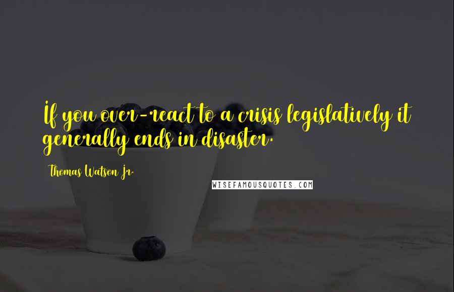 Thomas Watson Jr. Quotes: If you over-react to a crisis legislatively it generally ends in disaster.