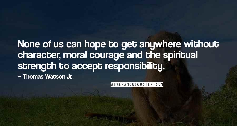 Thomas Watson Jr. Quotes: None of us can hope to get anywhere without character, moral courage and the spiritual strength to accept responsibility.