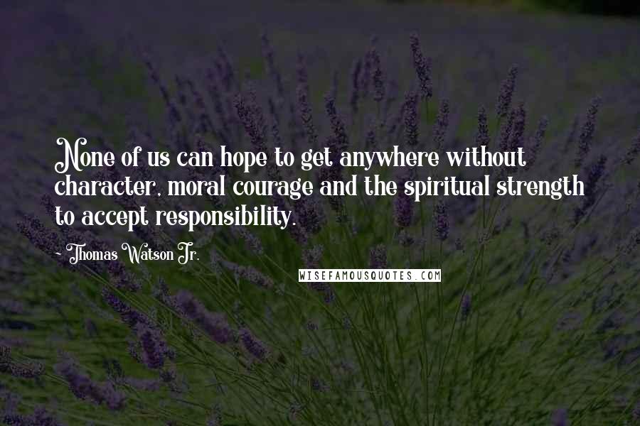 Thomas Watson Jr. Quotes: None of us can hope to get anywhere without character, moral courage and the spiritual strength to accept responsibility.