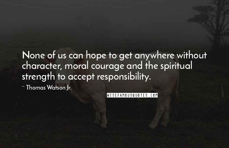 Thomas Watson Jr. Quotes: None of us can hope to get anywhere without character, moral courage and the spiritual strength to accept responsibility.