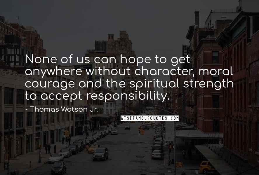 Thomas Watson Jr. Quotes: None of us can hope to get anywhere without character, moral courage and the spiritual strength to accept responsibility.