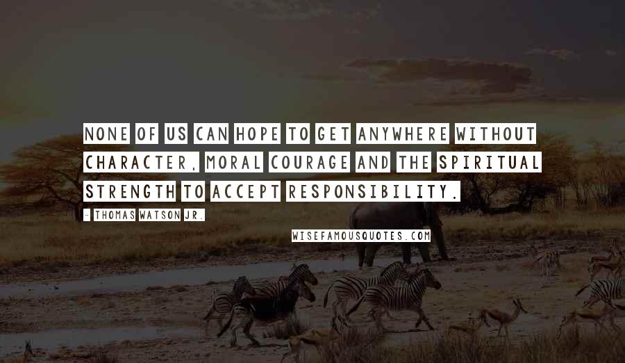 Thomas Watson Jr. Quotes: None of us can hope to get anywhere without character, moral courage and the spiritual strength to accept responsibility.