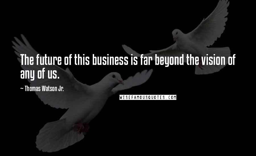 Thomas Watson Jr. Quotes: The future of this business is far beyond the vision of any of us.