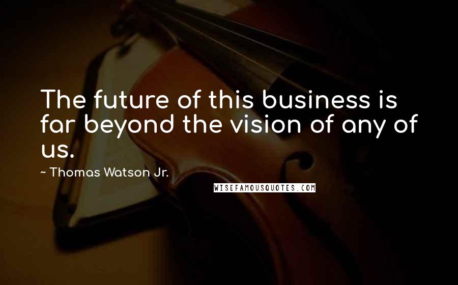 Thomas Watson Jr. Quotes: The future of this business is far beyond the vision of any of us.