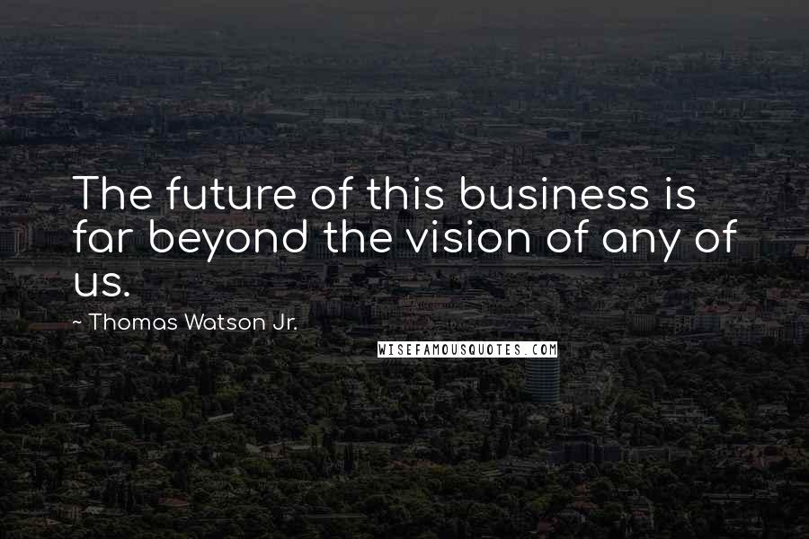 Thomas Watson Jr. Quotes: The future of this business is far beyond the vision of any of us.