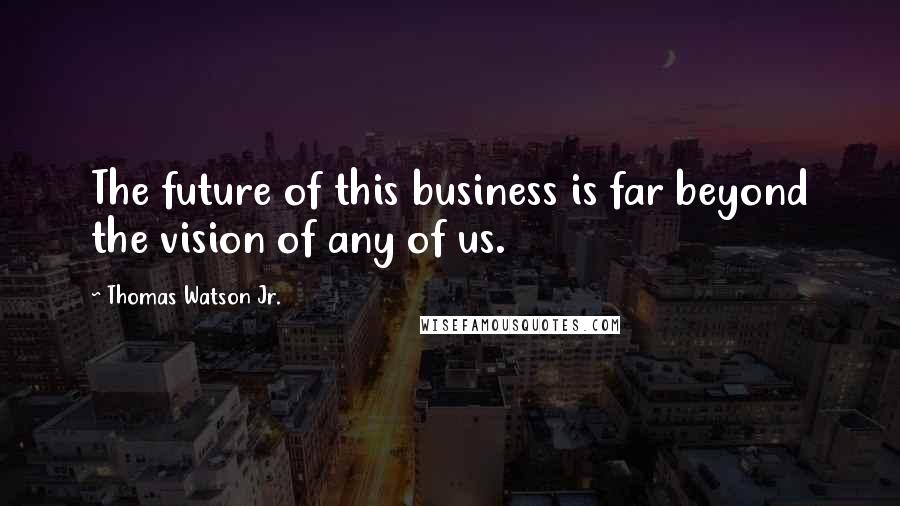 Thomas Watson Jr. Quotes: The future of this business is far beyond the vision of any of us.