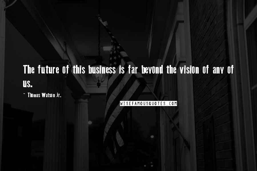 Thomas Watson Jr. Quotes: The future of this business is far beyond the vision of any of us.