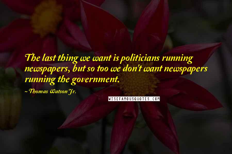 Thomas Watson Jr. Quotes: The last thing we want is politicians running newspapers, but so too we don't want newspapers running the government.