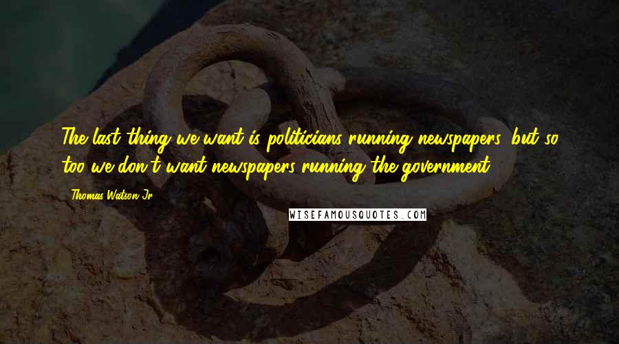 Thomas Watson Jr. Quotes: The last thing we want is politicians running newspapers, but so too we don't want newspapers running the government.