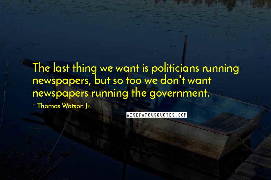 Thomas Watson Jr. Quotes: The last thing we want is politicians running newspapers, but so too we don't want newspapers running the government.