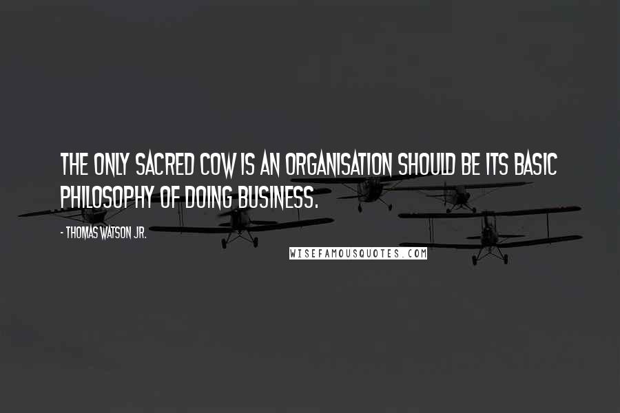 Thomas Watson Jr. Quotes: The only sacred cow is an organisation should be its basic philosophy of doing business.