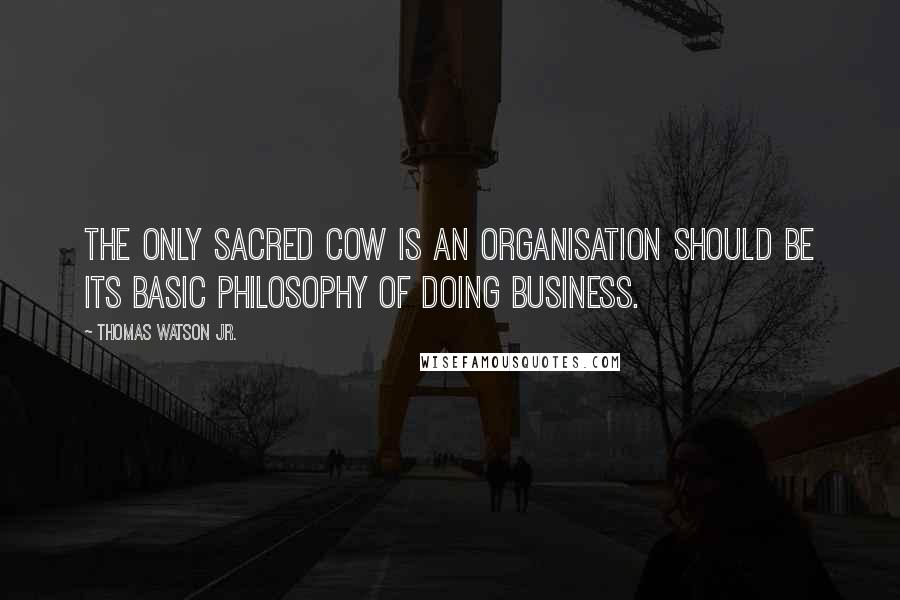 Thomas Watson Jr. Quotes: The only sacred cow is an organisation should be its basic philosophy of doing business.