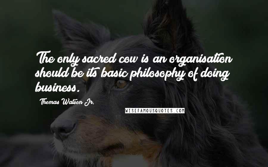 Thomas Watson Jr. Quotes: The only sacred cow is an organisation should be its basic philosophy of doing business.