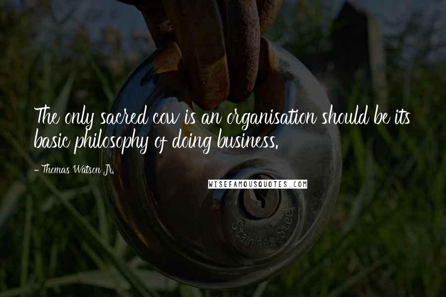 Thomas Watson Jr. Quotes: The only sacred cow is an organisation should be its basic philosophy of doing business.