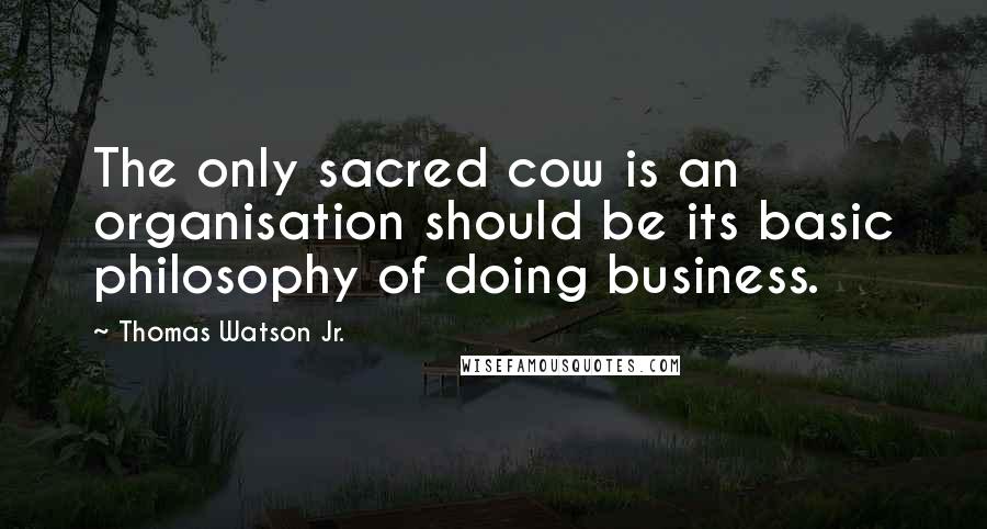 Thomas Watson Jr. Quotes: The only sacred cow is an organisation should be its basic philosophy of doing business.