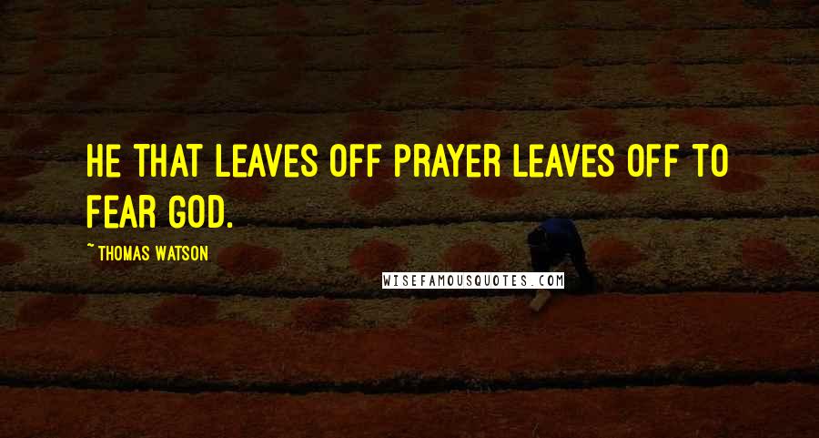 Thomas Watson Quotes: He that leaves off prayer leaves off to fear God.