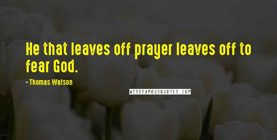 Thomas Watson Quotes: He that leaves off prayer leaves off to fear God.