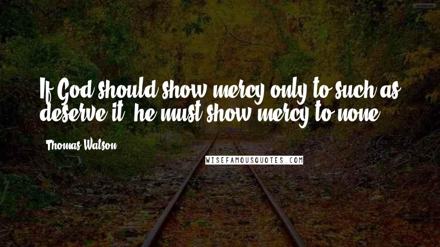 Thomas Watson Quotes: If God should show mercy only to such as deserve it, he must show mercy to none.