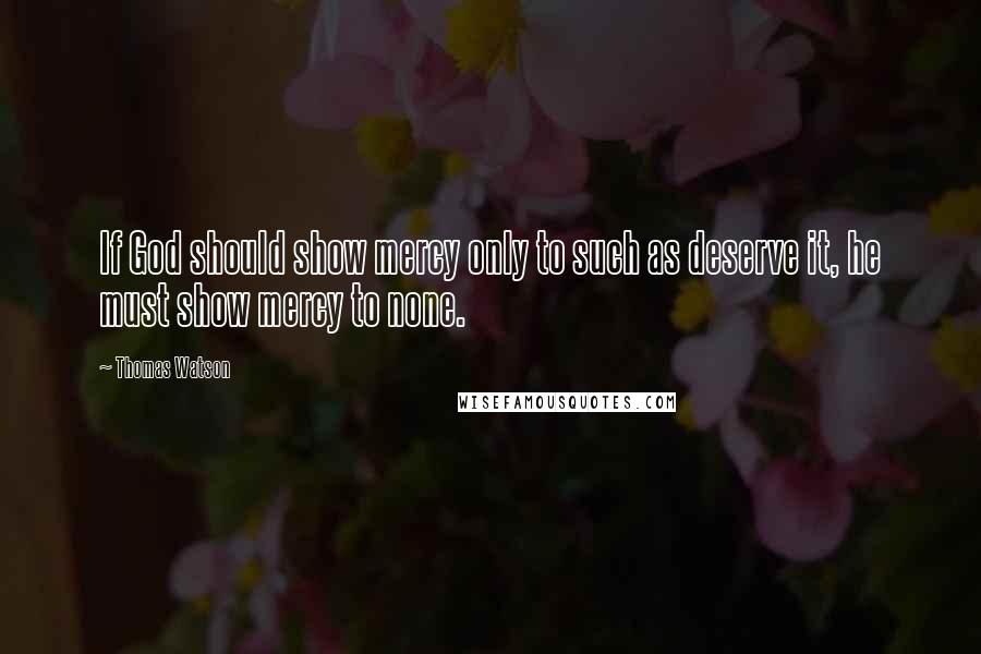 Thomas Watson Quotes: If God should show mercy only to such as deserve it, he must show mercy to none.