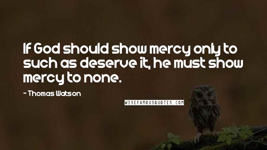 Thomas Watson Quotes: If God should show mercy only to such as deserve it, he must show mercy to none.