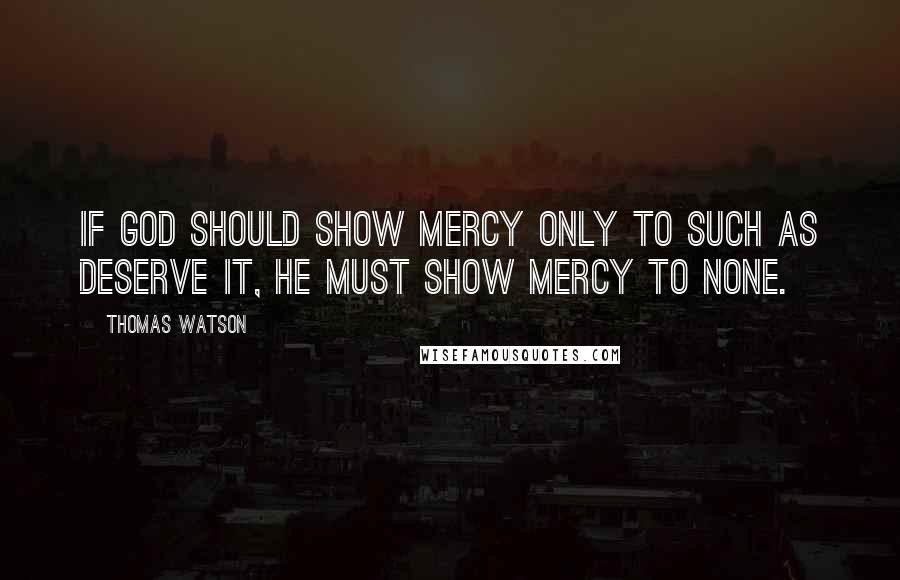 Thomas Watson Quotes: If God should show mercy only to such as deserve it, he must show mercy to none.