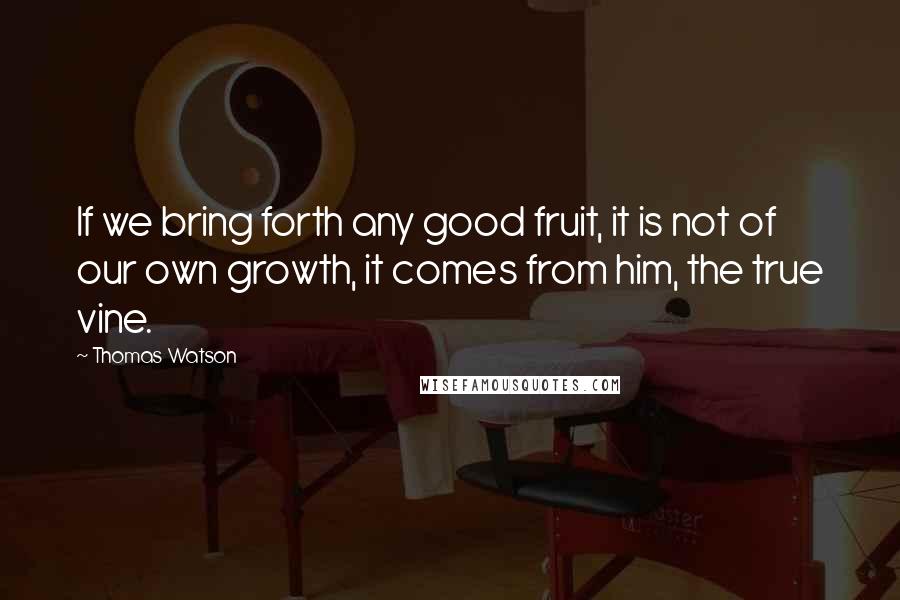 Thomas Watson Quotes: If we bring forth any good fruit, it is not of our own growth, it comes from him, the true vine.