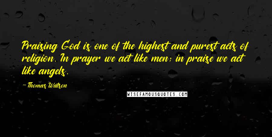 Thomas Watson Quotes: Praising God is one of the highest and purest acts of religion. In prayer we act like men; in praise we act like angels.