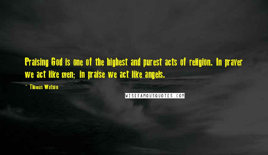 Thomas Watson Quotes: Praising God is one of the highest and purest acts of religion. In prayer we act like men; in praise we act like angels.