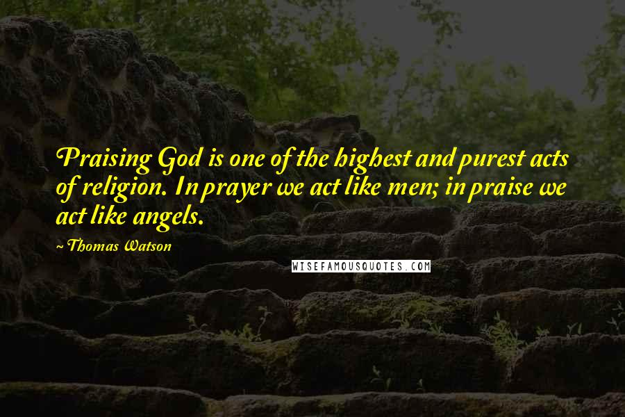 Thomas Watson Quotes: Praising God is one of the highest and purest acts of religion. In prayer we act like men; in praise we act like angels.