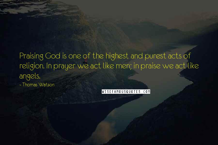 Thomas Watson Quotes: Praising God is one of the highest and purest acts of religion. In prayer we act like men; in praise we act like angels.