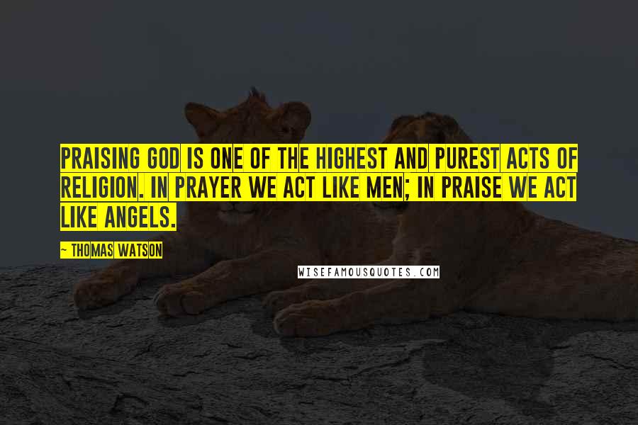 Thomas Watson Quotes: Praising God is one of the highest and purest acts of religion. In prayer we act like men; in praise we act like angels.