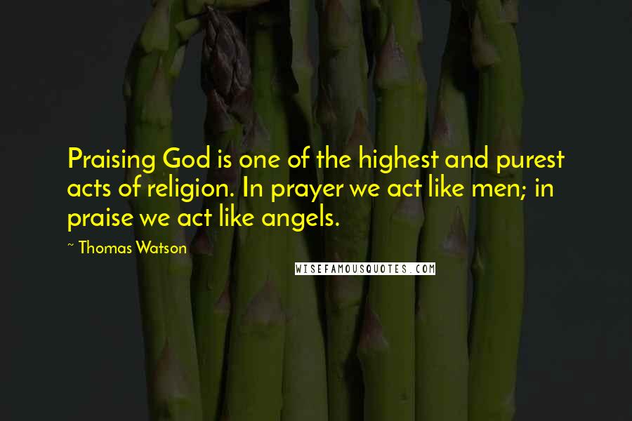 Thomas Watson Quotes: Praising God is one of the highest and purest acts of religion. In prayer we act like men; in praise we act like angels.