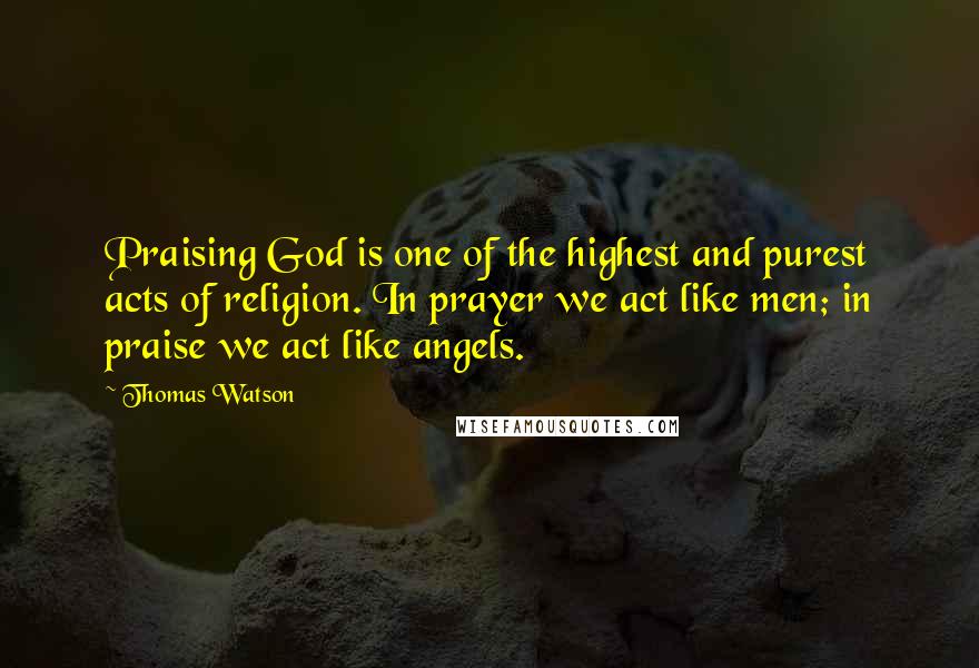 Thomas Watson Quotes: Praising God is one of the highest and purest acts of religion. In prayer we act like men; in praise we act like angels.