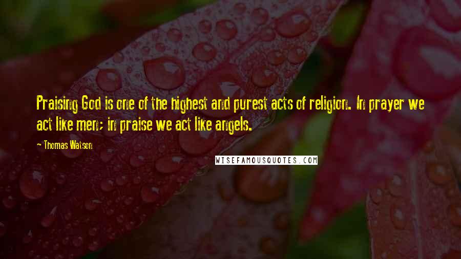 Thomas Watson Quotes: Praising God is one of the highest and purest acts of religion. In prayer we act like men; in praise we act like angels.