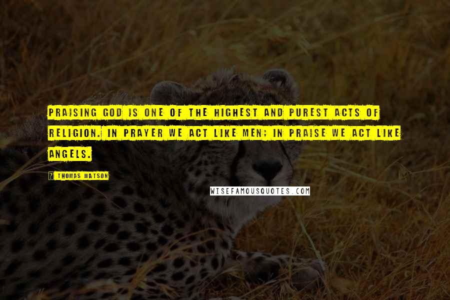 Thomas Watson Quotes: Praising God is one of the highest and purest acts of religion. In prayer we act like men; in praise we act like angels.