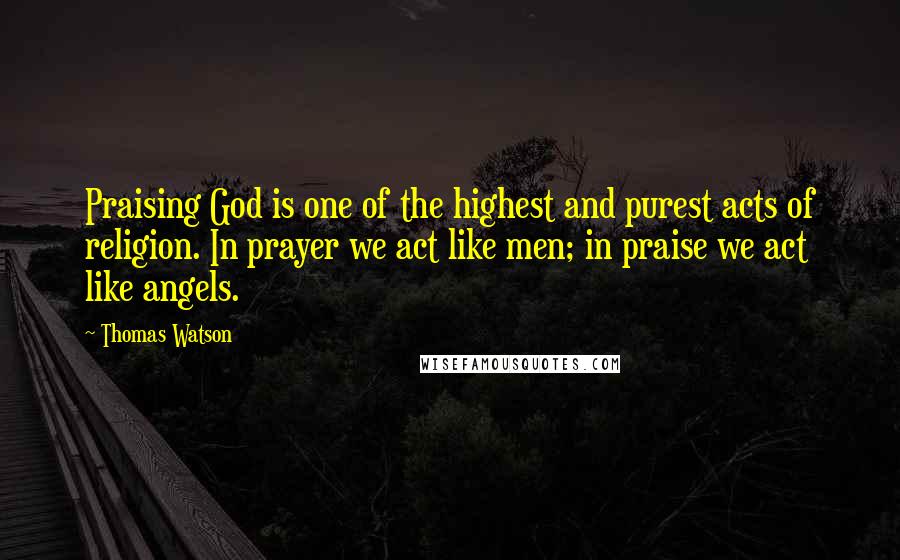 Thomas Watson Quotes: Praising God is one of the highest and purest acts of religion. In prayer we act like men; in praise we act like angels.