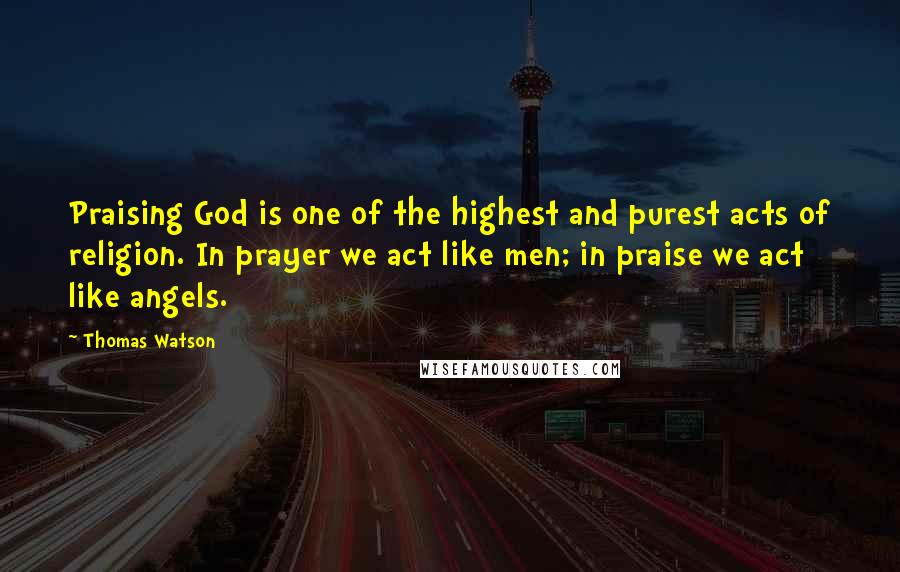 Thomas Watson Quotes: Praising God is one of the highest and purest acts of religion. In prayer we act like men; in praise we act like angels.