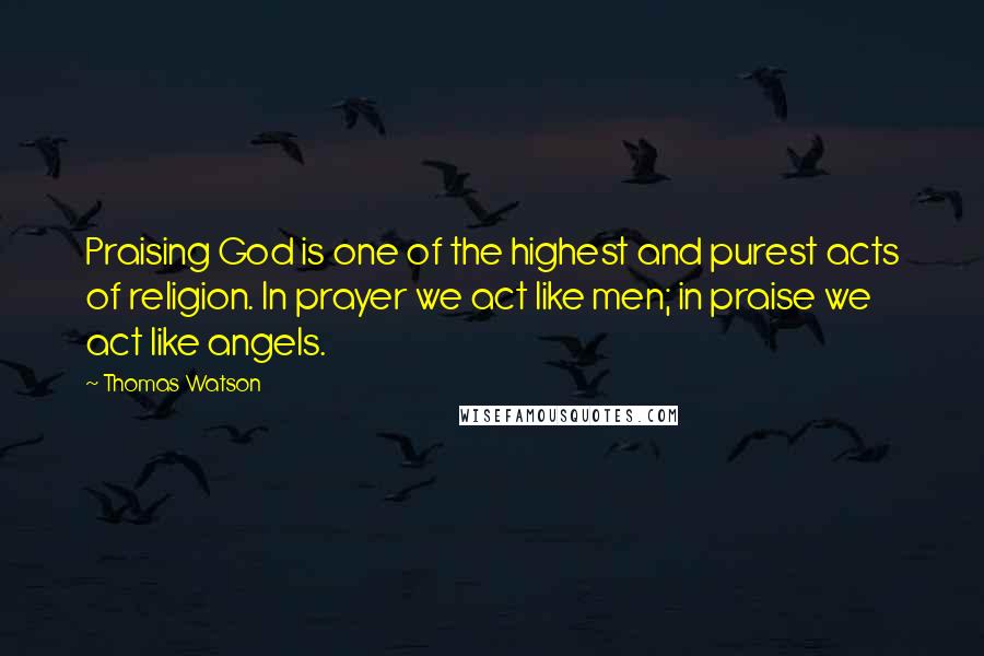 Thomas Watson Quotes: Praising God is one of the highest and purest acts of religion. In prayer we act like men; in praise we act like angels.