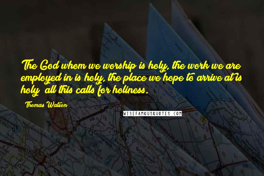 Thomas Watson Quotes: The God whom we worship is holy, the work we are employed in is holy, the place we hope to arrive at is holy; all this calls for holiness.