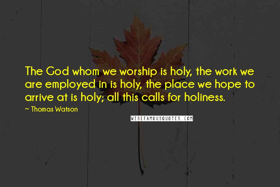 Thomas Watson Quotes: The God whom we worship is holy, the work we are employed in is holy, the place we hope to arrive at is holy; all this calls for holiness.