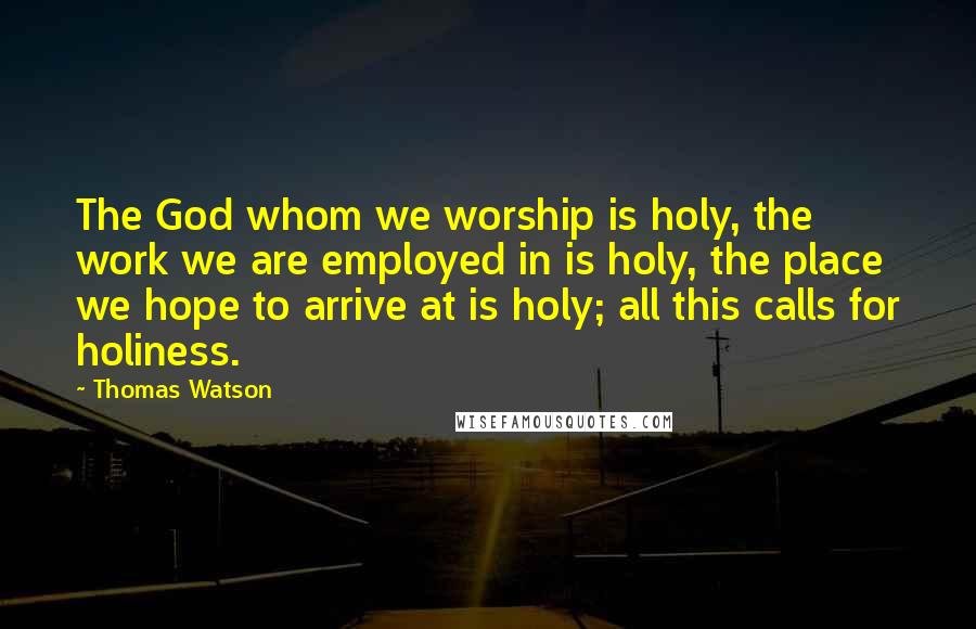 Thomas Watson Quotes: The God whom we worship is holy, the work we are employed in is holy, the place we hope to arrive at is holy; all this calls for holiness.